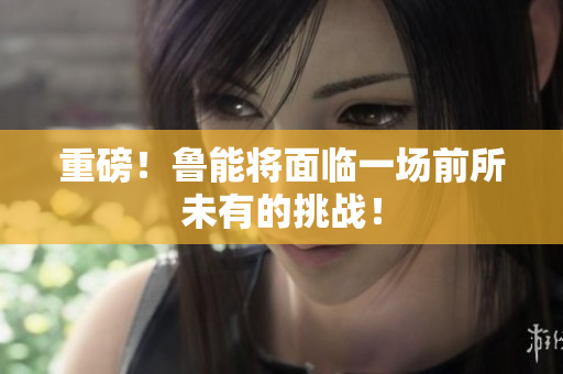 重磅！鲁能将面临一场前所未有的挑战！