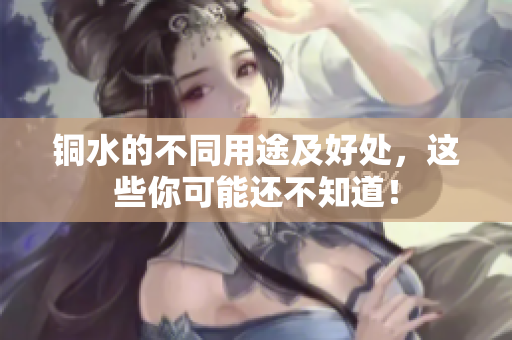 铜水的不同用途及好处，这些你可能还不知道！