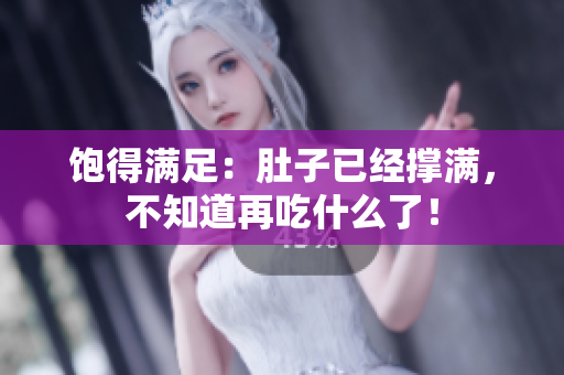 饱得满足：肚子已经撑满，不知道再吃什么了！