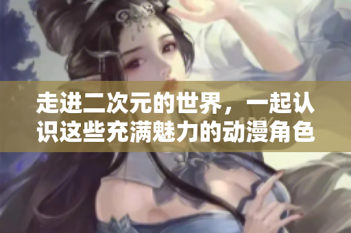 走进二次元的世界，一起认识这些充满魅力的动漫角色！