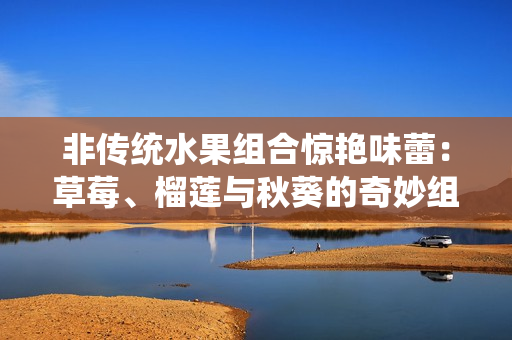 非传统水果组合惊艳味蕾：草莓、榴莲与秋葵的奇妙组合！