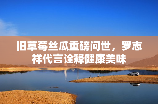 旧草莓丝瓜重磅问世，罗志祥代言诠释健康美味