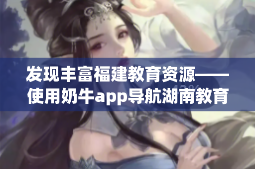 发现丰富福建教育资源——使用奶牛app导航湖南教育的好处