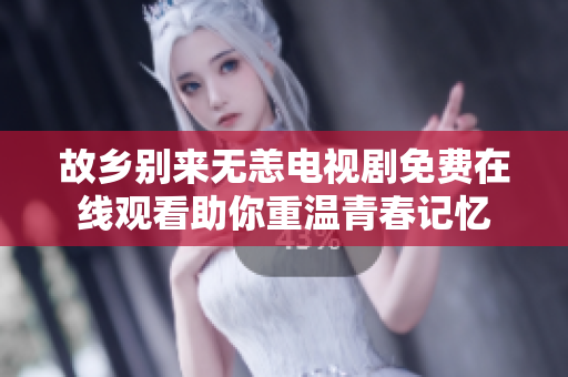 故乡别来无恙电视剧免费在线观看助你重温青春记忆