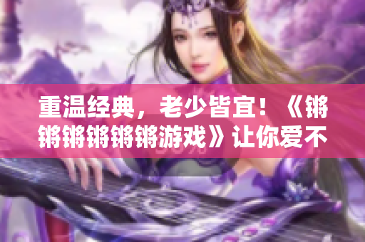 重温经典，老少皆宜！《锵锵锵锵锵锵游戏》让你爱不释手！