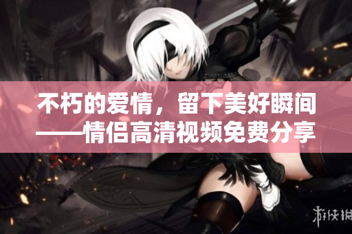 不朽的爱情，留下美好瞬间——情侣高清视频免费分享