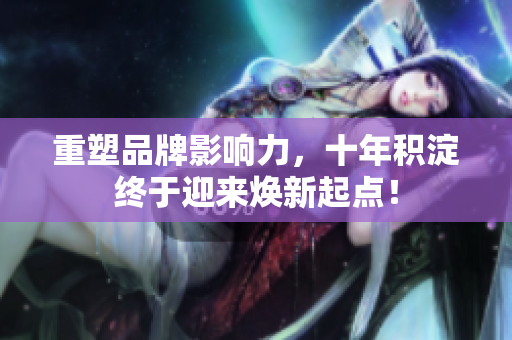 重塑品牌影响力，十年积淀终于迎来焕新起点！