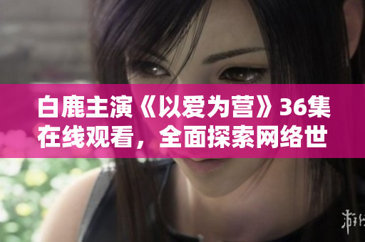 白鹿主演《以爱为营》36集在线观看，全面探索网络世界