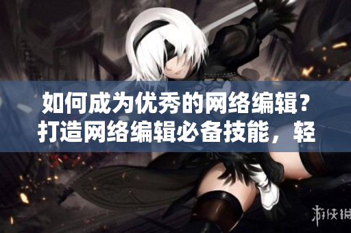 如何成为优秀的网络编辑？打造网络编辑必备技能，轻松成为行业精英