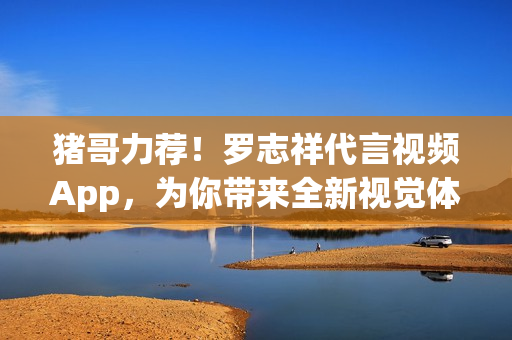 猪哥力荐！罗志祥代言视频App，为你带来全新视觉体验