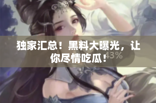 独家汇总！黑料大曝光，让你尽情吃瓜！