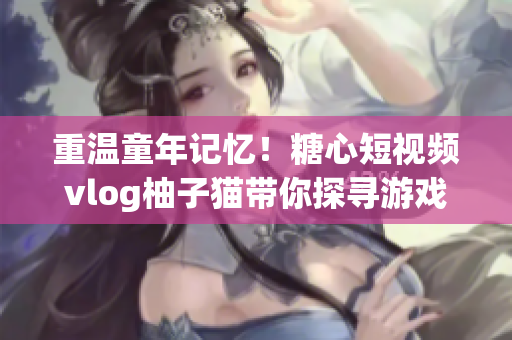 重温童年记忆！糖心短视频vlog柚子猫带你探寻游戏世界