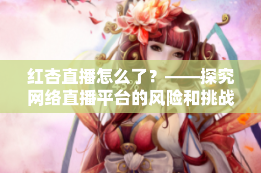 红杏直播怎么了？——探究网络直播平台的风险和挑战