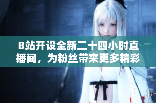 B站开设全新二十四小时直播间，为粉丝带来更多精彩内容