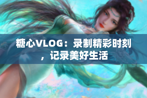 糖心VLOG：录制精彩时刻，记录美好生活