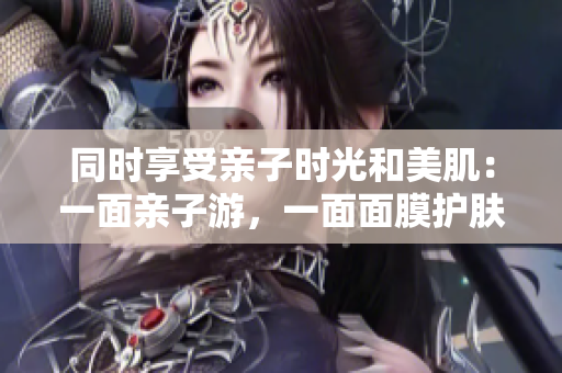 同时享受亲子时光和美肌：一面亲子游，一面面膜护肤
