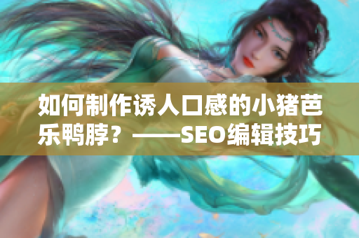 如何制作诱人口感的小猪芭乐鸭脖？——SEO编辑技巧分享