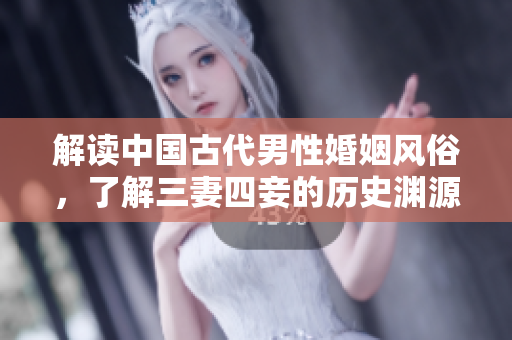 解读中国古代男性婚姻风俗，了解三妻四妾的历史渊源与深层含义
