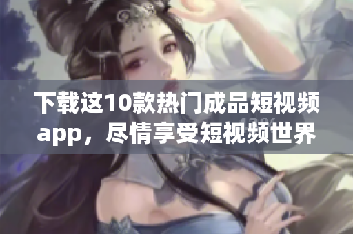 下载这10款热门成品短视频app，尽情享受短视频世界！