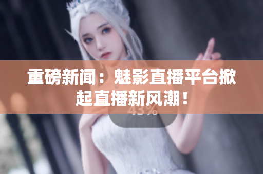 重磅新闻：魅影直播平台掀起直播新风潮！