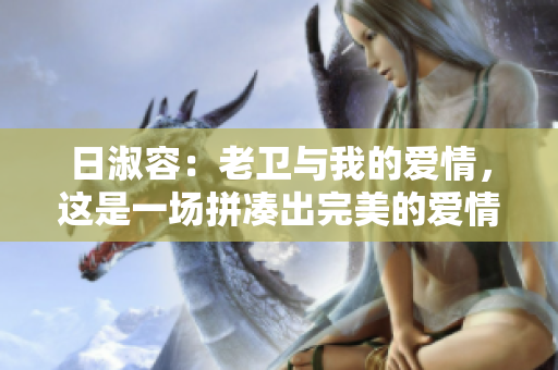 日淑容：老卫与我的爱情，这是一场拼凑出完美的爱情！