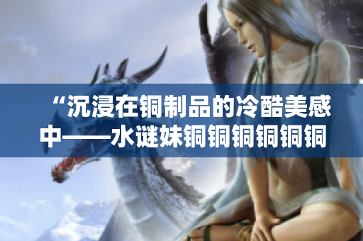 “沉浸在铜制品的冷酷美感中——水谜妹铜铜铜铜铜铜铜”