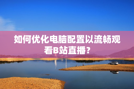 如何优化电脑配置以流畅观看B站直播？