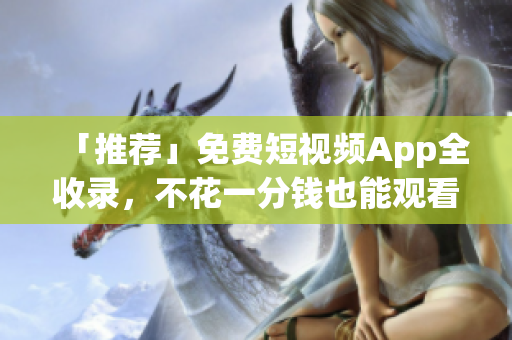 「推荐」免费短视频App全收录，不花一分钱也能观看精彩视频