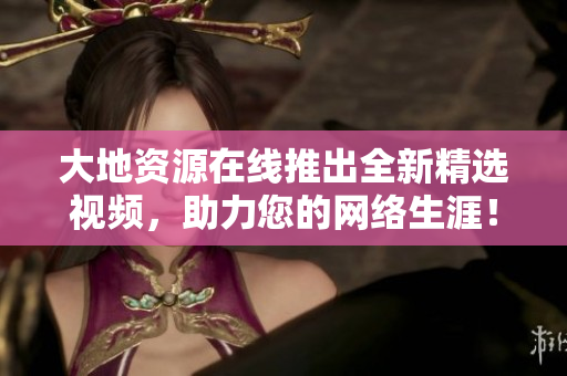 大地资源在线推出全新精选视频，助力您的网络生涯！