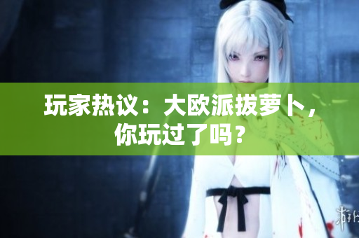 玩家热议：大欧派拔萝卜，你玩过了吗？