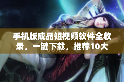 手机版成品短视频软件全收录，一键下载，推荐10大精品！
