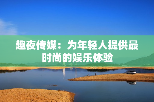 趣夜传媒：为年轻人提供最时尚的娱乐体验
