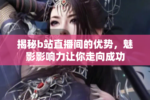 揭秘b站直播间的优势，魅影影响力让你走向成功
