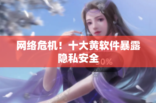 网络危机！十大黄软件暴露隐私安全