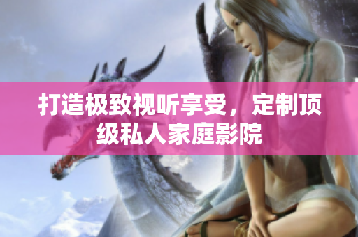 打造极致视听享受，定制顶级私人家庭影院