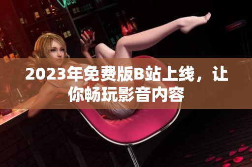 2023年免费版B站上线，让你畅玩影音内容