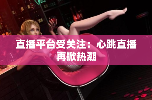 直播平台受关注：心跳直播再掀热潮