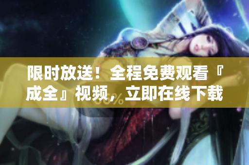 限时放送！全程免费观看『成全』视频，立即在线下载观看！