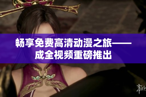 畅享免费高清动漫之旅——成全视频重磅推出