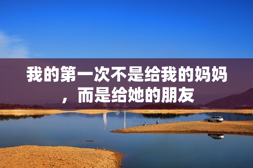 我的第一次不是给我的妈妈，而是给她的朋友
