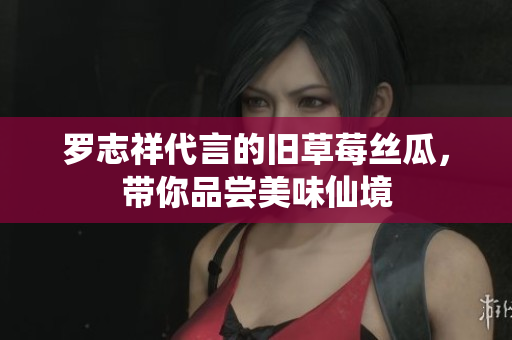 罗志祥代言的旧草莓丝瓜，带你品尝美味仙境