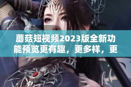 蘑菇短视频2023版全新功能预览更有趣，更多样，更好用