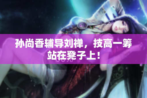 孙尚香辅导刘禅，技高一筹站在凳子上！
