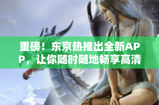 重磅！东京热推出全新APP，让你随时随地畅享高清AV！