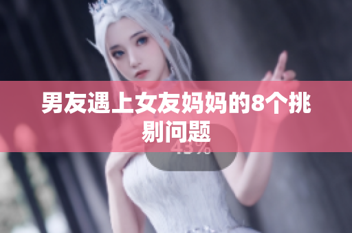 男友遇上女友妈妈的8个挑剔问题