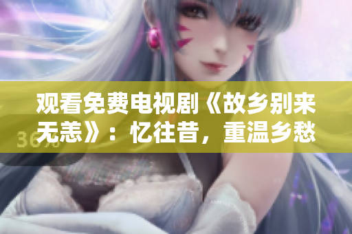 观看免费电视剧《故乡别来无恙》：忆往昔，重温乡愁情！