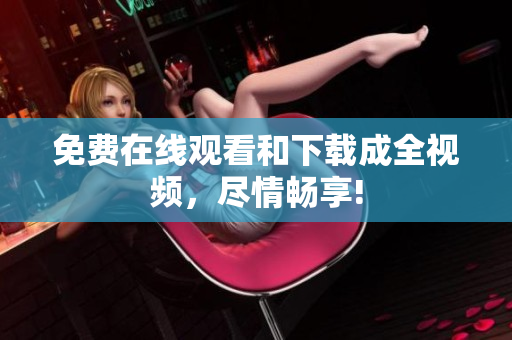 免费在线观看和下载成全视频，尽情畅享!