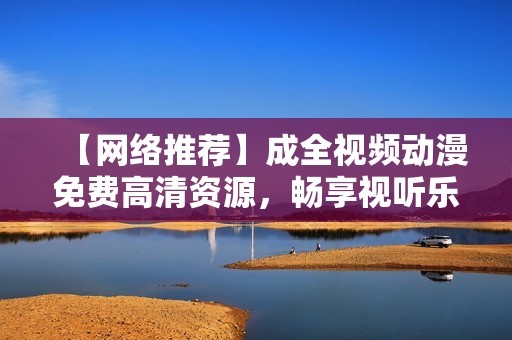 【网络推荐】成全视频动漫免费高清资源，畅享视听乐趣！