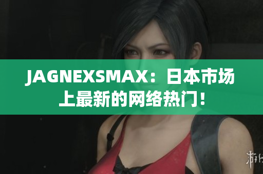 JAGNEXSMAX：日本市场上最新的网络热门！
