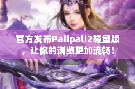 官方发布Palipali2轻量版，让你的浏览更加流畅！